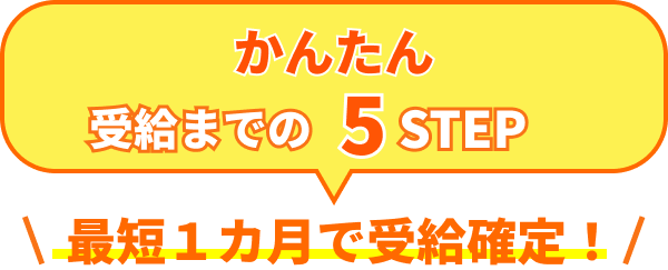 かんたん 受給までの 5 STEP 最短1カ月で受給確定！